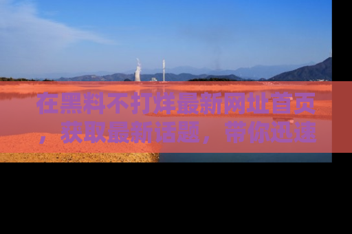 在黑料不打烊最新网址首页,获取最新话题,带你迅速了解娱乐圈大事!