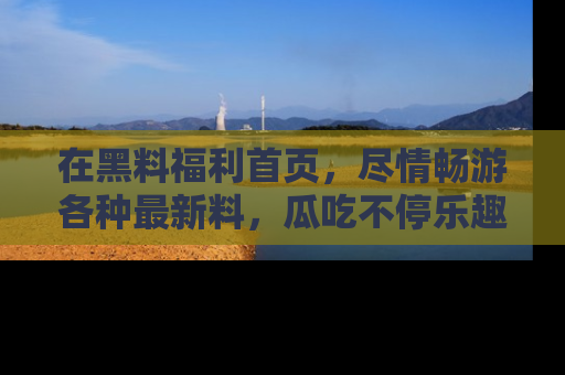 在黑料福利首页,尽情畅游各种最新料,瓜吃不停乐趣无穷!
