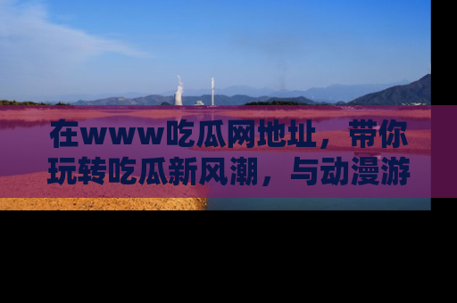 在www吃瓜网地址,带你玩转吃瓜新风潮,与动漫游戏角色共度精彩时光!
