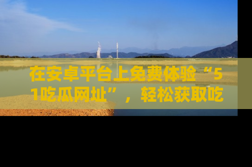 在安卓平台上免费体验“51吃瓜网址”，轻松获取吃瓜新鲜事！