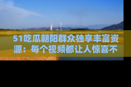 51吃瓜朝阳群众独享丰富资源:每个视频都让人惊喜不已!