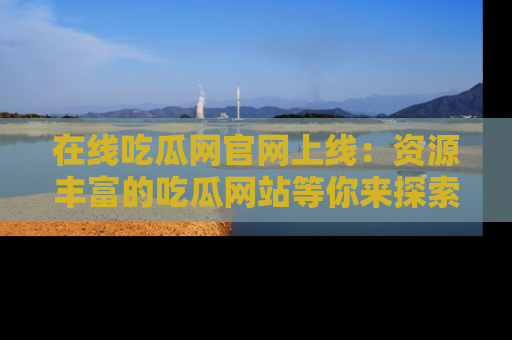在线吃瓜网官网上线:资源丰富的吃瓜网站等你来探索