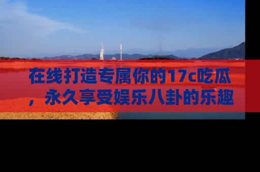 在线打造专属你的17c吃瓜,永久享受娱乐八卦的乐趣