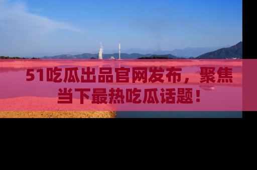 51吃瓜出品官网发布,聚焦当下最热吃瓜话题!