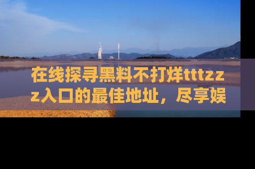 在线探寻黑料不打烊tttzzz入口的最佳地址,尽享娱乐圈八卦盛宴!