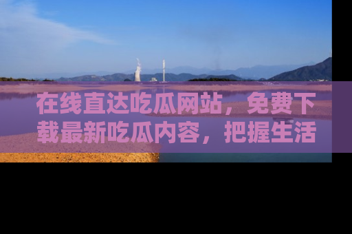 在线直达吃瓜网站,免费下载最新吃瓜内容,把握生活乐趣!