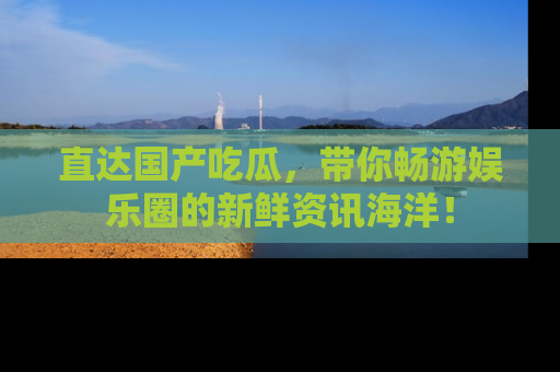 直达国产吃瓜,带你畅游娱乐圈的新鲜资讯海洋!