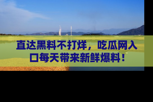 直达黑料不打烊,吃瓜网入口每天带来新鲜爆料!