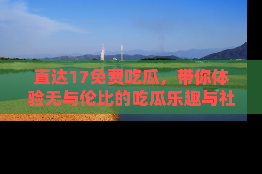 直达17免费吃瓜,带你体验无与伦比的吃瓜乐趣与社区互动