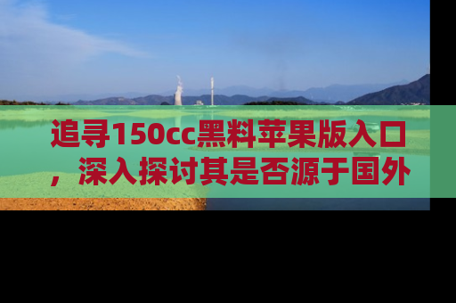 追寻150cc黑料苹果版入口,深入探讨其是否源于国外的传闻