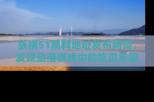 纵横51黑料地址发布网页,发现动漫游戏中的吃瓜乐趣