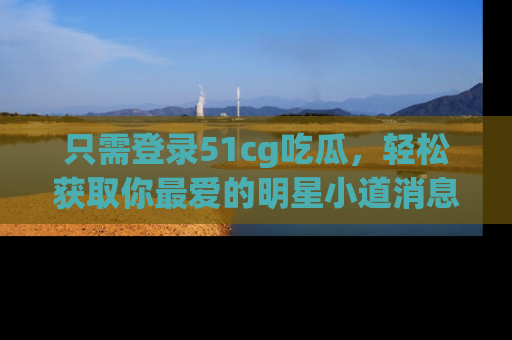 只需登录51cg吃瓜,轻松获取你最爱的明星小道消息!
