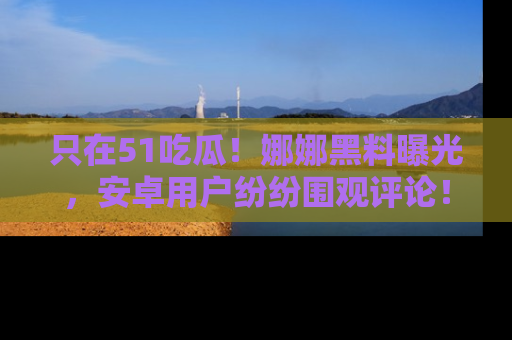 只在51吃瓜!娜娜黑料曝光,安卓用户纷纷围观评论!