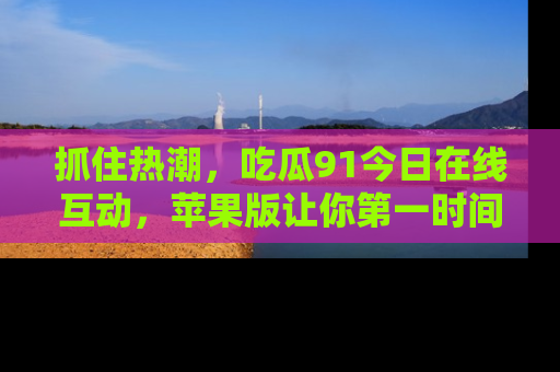 抓住热潮,吃瓜91今日在线互动,苹果版让你第一时间掌握信息!
