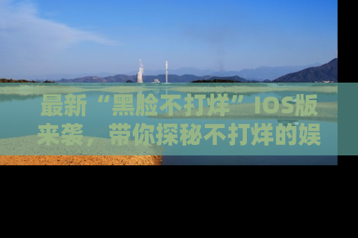 最新“黑脸不打烊”IOS版来袭,带你探秘不打烊的娱乐世界!