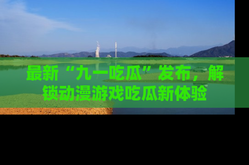 最新“九一吃瓜”发布,解锁动漫游戏吃瓜新体验
