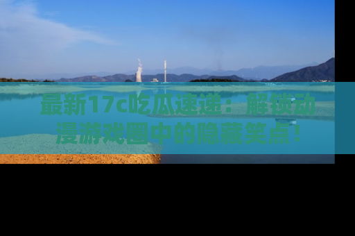 最新17c吃瓜速递:解锁动漫游戏圈中的隐藏笑点!