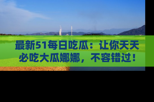 最新51每日吃瓜:让你天天必吃大瓜娜娜,不容错过!