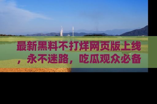 最新黑料不打烊网页版上线,永不迷路,吃瓜观众必备工具!