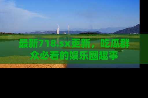 最新718.sx更新,吃瓜群众必看的娱乐圈趣事