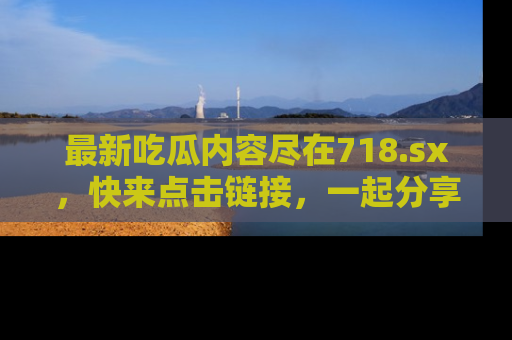 最新吃瓜内容尽在718.sx,快来点击链接,一起分享那些精彩瞬间!