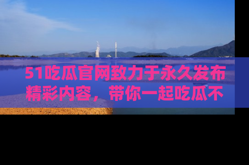 51吃瓜官网致力于永久发布精彩内容,带你一起吃瓜不停歇!