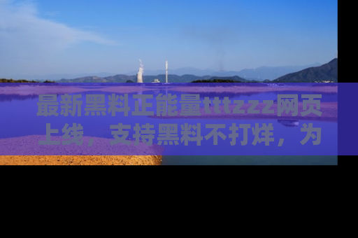 最新黑料正能量tttzzz网页上线,支持黑料不打烊,为你呈现丰富多彩的社会热议!