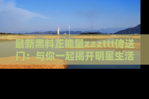 最新黑料正能量zzzttt传送门:与你一起揭开明星生活的神秘地址!