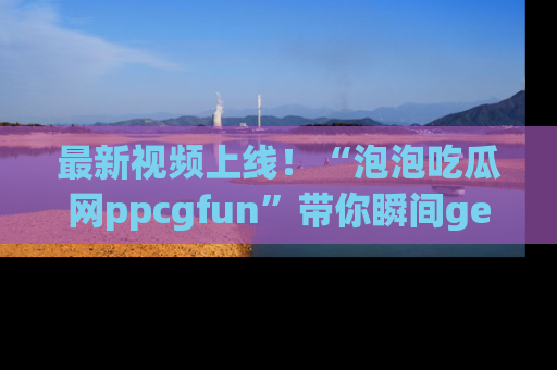 最新视频上线！“泡泡吃瓜网ppcgfun”带你瞬间get吃瓜圈的秘密