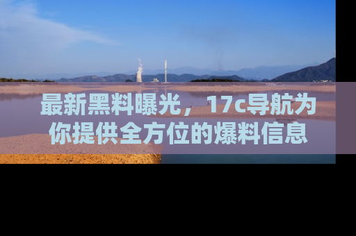 最新黑料曝光,17c导航为你提供全方位的爆料信息