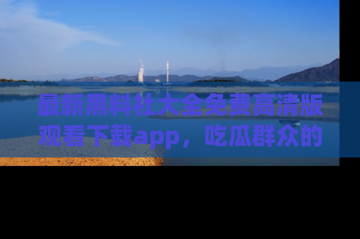 最新黑料社大全免费高清版观看下载app,吃瓜群众的必备神器