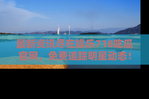 最新资讯尽在娱乐718吃瓜官网，免费追踪明星动态！