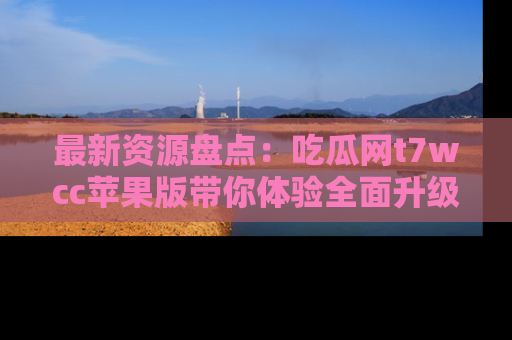 最新资源盘点：吃瓜网t7wcc苹果版带你体验全面升级