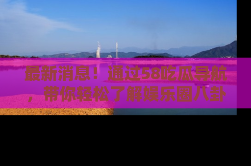 最新消息！通过58吃瓜导航，带你轻松了解娱乐圈八卦动态！