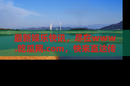 最新娱乐快讯，尽在www.吃瓜网.com，快来直达传送门收获惊喜吧！