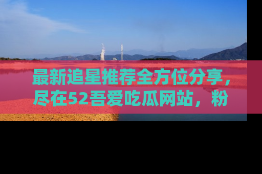 最新追星推荐全方位分享，尽在52吾爱吃瓜网站，粉丝必看